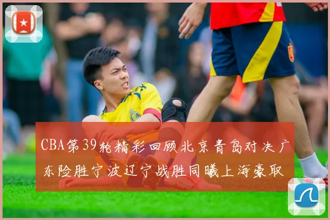 CBA第39轮精彩回顾北京青岛对决广东险胜宁波辽宁战胜同曦上海豪取20连胜