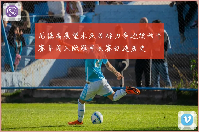 厄德高展望未来目标力争连续两个赛季闯入欧冠半决赛创造历史
