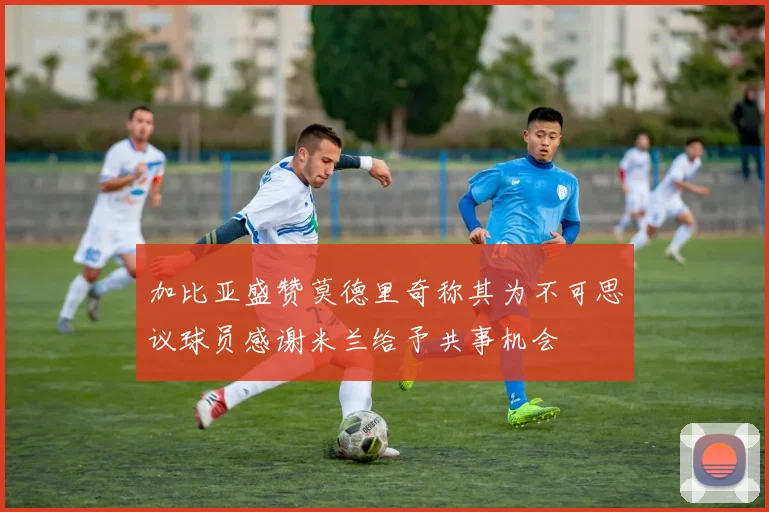 加比亚盛赞莫德里奇称其为不可思议球员感谢米兰给予共事机会