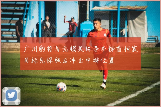 广州豹将与无锡吴钩争夺榜首恒宸目标先保级后冲击中游位置