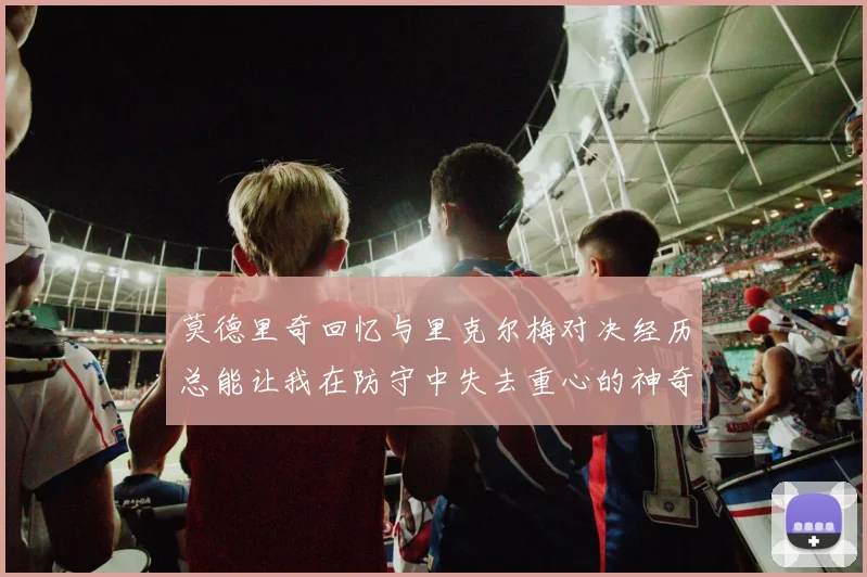 莫德里奇回忆与里克尔梅对决经历总能让我在防守中失去重心的神奇球员