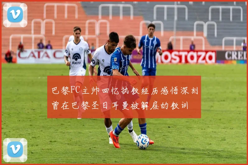 巴黎FC主帅回忆执教经历感悟深刻曾在巴黎圣日耳曼被解雇的教训